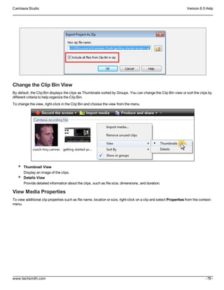Camtasia Studio Version 8.5 Help
www.techsmith.com - 78 -
Change the Clip Bin View
By default, the Clip Bin displays the clips as Thumbnails sorted by Groups. You can change the Clip Bin view or sort the clips by
different criteria to help organize the Clip Bin.
To change the view, right-click in the Clip Bin and choose the view from the menu.
Thumbnail View
Display an image of the clips.
Details View
Provide detailed information about the clips, such as file size, dimensions, and duration.
View Media Properties
To view additional clip properties such as file name, location or size, right-click on a clip and select Properties from the context-
menu.
 
