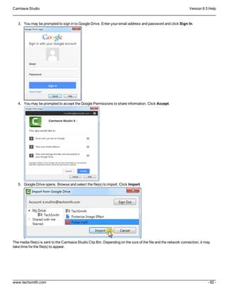 Camtasia Studio Version 8.5 Help
www.techsmith.com - 82 -
3. You may be prompted to sign in to Google Drive. Enter your email address and password and click Sign In.
4. You may be prompted to accept the Google Permissions to share information. Click Accept.
5. Google Drive opens. Browse and select the file(s) to import. Click Import.
The media file(s) is sent to the Camtasia Studio Clip Bin. Depending on the size of the file and the network connection, it may
take time for the file(s) to appear.
 
