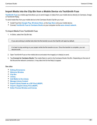 Camtasia Studio Version 8.5 Help
www.techsmith.com - 83 -
Import Media into the Clip Bin from a Mobile Device via TechSmith Fuse
TechSmith Fuse is a mobile app that allows you to send images or videos from your mobile device directly to Camtasia, Snagit,
or TechSmith Relay.
To send media files from your mobile device to the Camtasia Studio Clip Bin you must:
Install Fuse from Google Play, Windows Store, or the App Store onto your mobile device.
Connect TechSmith Fuse to Camtasia Studio on your computer via the same shared network.
To Import Media From TechSmith Fuse
1. In Editor, select the Clip Bin tab.
If you are working in another tab when the file transfer occurs the Clip Bin will open by default.
It is best to stop working on your project while the file transfer occurs. Once the transfer is complete, you can
resume work.
2. Open TechSmith Fuse on the mobile device and select the image(s) or video(s) to send.
3. Tap Connect to Camtasia Studio.The media file(s) is sent to the Camtasia Studio Clip Bin. Depending on the size of
the file and the network connection, it may take time for the file(s) to appear.
See also
Editing Dimensions
Welcome Window
Clip Bin
Library
Add Media to the Library
Manage Library Content
Export Library Assets as a ZIP File (LIBZIP)
Import a Zipped Library File (LIBZIP)
Editor Preview Window and Canvas
 