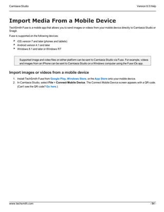Camtasia Studio Version 8.5 Help
www.techsmith.com - 84 -
Import Media From a Mobile Device
TechSmith Fuse is a mobile app that allows you to send images or videos from your mobile device directly to Camtasia Studio or
Snagit.
Fuse is supported on the following devices:
iOS version 7 and later (phones and tablets)
Android version 4.1 and later
Windows 8.1 and later or Windows RT
Supported image and video files on either platform can be sent to Camtasia Studio via Fuse. For example, videos
and images from an iPhone can be sent to Camtasia Studio on a Windows computer using the Fuse iOs app.
Import images or videos from a mobile device
1. Install TechSmith Fuse from Google Play, Windows Store, or the App Store onto your mobile device.
2. In Camtasia Studio, select File > Connect Mobile Device. The Connect Mobile Device screen appears with a QR code.
(Can't see the QR code? Go here.)
 