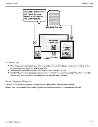 Camtasia Studio Version 8.5 Help
www.techsmith.com - 91 -
Connection Tips
The mobile device must be able to connect to the shared network via Wi-Fi. See the mobile device's Settings to learn
about connecting your device to a network using Wi-Fi.
The mobile device must have a camera. The camera is used to scan the QR code.
TechSmith Fuse remembers each connection and allows you to choose which instance of Camtasia Studio to send to.
You can name each connection to ensure you are sending to the correct computer.
Network Connection Scenarios
Camtasia Studio and the mobile device running Fuse must both connect to the same shared network.
Here are a few common examples of connecting your computer and mobile device to the same shared network.
 