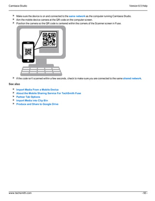 Camtasia Studio Version 8.5 Help
www.techsmith.com - 93 -
Make sure the device is on and connected to the same network as the computer running Camtasia Studio.
Aim the mobile device camera at the QR code on the computer screen.
Position the camera so the QR code is centered within the corners of the Scanner screen in Fuse.
If the code isn't scanned within a few seconds, check to make sure you are connected to the same shared network.
See also
Import Media From a Mobile Device
About the Mobile Sharing Service For TechSmith Fuse
Partner Tab Options
Import Media into Clip Bin
Produce and Share to Google Drive
 