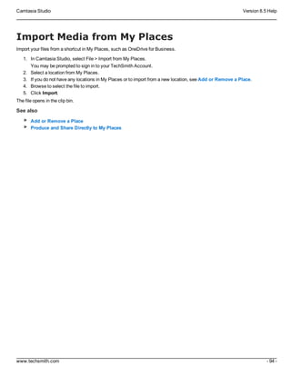 Camtasia Studio Version 8.5 Help
www.techsmith.com - 94 -
Import Media from My Places
Import your files from a shortcut in My Places, such as OneDrive for Business.
1. In Camtasia Studio, select File > Import from My Places.
You may be prompted to sign in to your TechSmith Account.
2. Select a location from My Places.
3. If you do not have any locations in My Places or to import from a new location, see Add or Remove a Place.
4. Browse to select the file to import.
5. Click Import.
The file opens in the clip bin.
See also
Add or Remove a Place
Produce and Share Directly to My Places
 