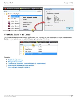 Camtasia Studio Version 8.5 Help
www.techsmith.com - 97 -
Sort Media Assets in the Library
You can sort media assets in the Library by name, type, or size. To change the sort criteria, right-click in the Library and select
Sort by from the context menu. Or, double-click a sort option at the top of the Library.
See also
Add Media to the Library
Manage Library Content
Create Library Asset from Timeline Selection or Timeline Media
Export Library Assets as a ZIP File (LIBZIP)
Import a Zipped Library File (LIBZIP)
 