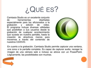 ¿QUÉ ES?
Camtasia Studio es un excelente conjunto
de
herramientas
diseñadas
especialmente para los aficionados a la
grabación
y
edición
de
video.
El programa incluye diversas utilidades
que posibilitan a sus usuarios desde la
grabación de cualquier acontecimiento
que suceda en nuestra pantalla, hasta la
creación de atractivos menús para
movernos a través del contenido de
nuestros CD/DVD.
En cuanto a la grabación, Camtasia Studio permite capturar una ventana,
una zona o la pantalla completa. Es capaz de capturar audio, recoger la
imagen de una cámara web e incluso se atreve con un PowerPoint.
Lógicamente, las posibilidades son muchas.

 