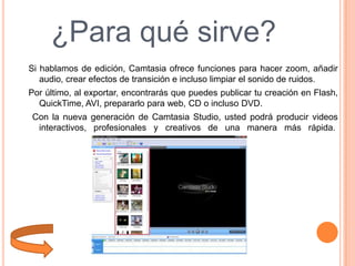 ¿Para qué sirve?
Si hablamos de edición, Camtasia ofrece funciones para hacer zoom, añadir
audio, crear efectos de transición e incluso limpiar el sonido de ruidos.
Por último, al exportar, encontrarás que puedes publicar tu creación en Flash,
QuickTime, AVI, prepararlo para web, CD o incluso DVD.
Con la nueva generación de Camtasia Studio, usted podrá producir videos
interactivos, profesionales y creativos de una manera más rápida.

 