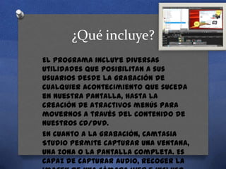 ¿Qué incluye?
El programa incluye diversas
utilidades que posibilitan a sus
usuarios desde la grabación de
cualquier acontecimiento que suceda
en nuestra pantalla, hasta la
creación de atractivos menús para
movernos a través del contenido de
nuestros CD/DVD.
En cuanto a la grabación, Camtasia
Studio permite capturar una ventana,
una zona o la pantalla completa. Es
capaz de capturar audio, recoger la

 