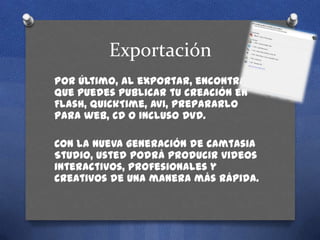 Exportación
Por último, al exportar, encontrarás
que puedes publicar tu creación en
Flash, QuickTime, AVI, prepararlo
para web, CD o incluso DVD.
Con la nueva generación de Camtasia
Studio, usted podrá producir videos
interactivos, profesionales y
creativos de una manera más rápida.

 