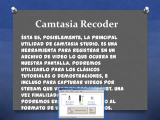 Camtasia Recoder
Ésta es, posiblemente, la principal
utilidad de Camtasia Studio. Es una
herramienta para registrar en un
archivo de video lo que ocurra en
nuestra pantalla. Podremos
utilizarlo para los clásicos
tutoriales o demostraciones, e
incluso para capturar videos por
stream que veamos por internet. Una
vez finalizada la grabación,
podremos exportar el archivo al
formato de video que deseemos.

 