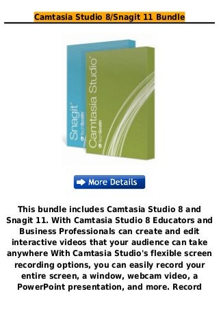 Camtasia Studio 8/Snagit 11 Bundle
This bundle includes Camtasia Studio 8 and
Snagit 11. With Camtasia Studio 8 Educators and
Business Professionals can create and edit
interactive videos that your audience can take
anywhere With Camtasia Studio's flexible screen
recording options, you can easily record your
entire screen, a window, webcam video, a
PowerPoint presentation, and more. Record
 