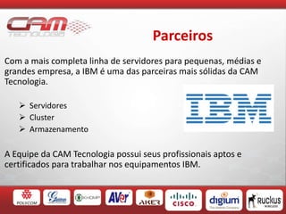 Parceiros
Com a mais completa linha de servidores para pequenas, médias e
grandes empresa, a IBM é uma das parceiras mais sólidas da CAM
Tecnologia.
 Servidores
 Cluster
 Armazenamento
A Equipe da CAM Tecnologia possui seus profissionais aptos e
certificados para trabalhar nos equipamentos IBM.
 