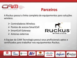 Parceiros
A Ruckus possui a linha completa de equipamentos para soluções
wireless.
 Controladoras Wireless
 Pontos de acesso SmartCell
 SmartCell Gateway
 Antenas externas
A Equipe da CAM Tecnologia possui seus profissionais aptos e
certificados para trabalhar nos equipamentos Ruckus.
 