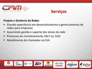 Serviços
Projeto e Gerência de Redes
 Grande experiência em desenvolvimento e gerenciamento de
redes para empresas
 Assumindo gestão e suporte dos ativos da rede
 Processos de monitoramento 24x7 ou 12x5
 Atendimento de chamados via SLA
 