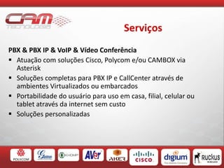 Serviços
PBX & PBX IP & VoIP & Vídeo Conferência
 Atuação com soluções Cisco, Polycom e/ou CAMBOX via
Asterisk
 Soluções completas para PBX IP e CallCenter através de
ambientes Virtualizados ou embarcados
 Portabilidade do usuário para uso em casa, filial, celular ou
tablet através da internet sem custo
 Soluções personalizadas
 