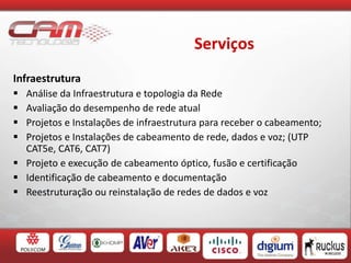 Serviços
Infraestrutura
 Análise da Infraestrutura e topologia da Rede
 Avaliação do desempenho de rede atual
 Projetos e Instalações de infraestrutura para receber o cabeamento;
 Projetos e Instalações de cabeamento de rede, dados e voz; (UTP
CAT5e, CAT6, CAT7)
 Projeto e execução de cabeamento óptico, fusão e certificação
 Identificação de cabeamento e documentação
 Reestruturação ou reinstalação de redes de dados e voz
 