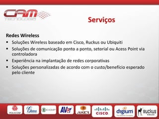 Serviços
Redes Wireless
 Soluções Wireless baseado em Cisco, Ruckus ou Ubiquiti
 Soluções de comunicação ponto a ponto, setorial ou Acess Point via
controladora
 Experiência na implantação de redes corporativas
 Soluções personalizadas de acordo com o custo/benefício esperado
pelo cliente
 