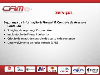 Serviços
Segurança da Informação & Firewall & Controle de Acesso e
Conteúdo
 Soluções de segurança Cisco ou Aker
 Implantação de Firewall de borda
 Criação de regras de controle de acesso e de conteúdo
 Desenvolvimento de redes virtuais (VPN)
 