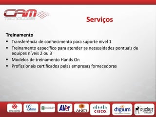 Serviços
Treinamento
 Transferência de conhecimento para suporte nível 1
 Treinamento específico para atender as necessidades pontuais de
equipes níveis 2 ou 3
 Modelos de treinamento Hands On
 Profissionais certificados pelas empresas fornecedoras
 