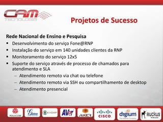 Projetos de Sucesso
Rede Nacional de Ensino e Pesquisa
 Desenvolvimento do serviço Fone@RNP
 Instalação do serviço em 140 unidades clientes da RNP
 Monitoramento do serviço 12x5
 Suporte do serviço através de processo de chamados para
atendimento e SLA
– Atendimento remoto via chat ou telefone
– Atendimento remoto via SSH ou compartilhamento de desktop
– Atendimento presencial
 