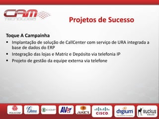 Projetos de Sucesso
Toque A Campainha
 Implantação de solução de CallCenter com serviço de URA integrada a
base de dados do ERP
 Integração das lojas e Matriz e Depósito via telefonia IP
 Projeto de gestão da equipe externa via telefone
 