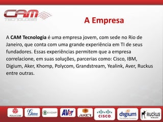 A Empresa
A CAM Tecnologia é uma empresa jovem, com sede no Rio de
Janeiro, que conta com uma grande experiência em TI de seus
fundadores. Essas experiências permitem que a empresa
correlacione, em suas soluções, parcerias como: Cisco, IBM,
Digium, Aker, Khomp, Polycom, Grandstream, Yealink, Aver, Ruckus
entre outras.
 