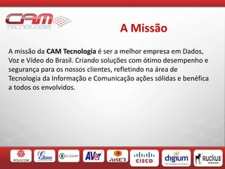 A Missão
A missão da CAM Tecnologia é ser a melhor empresa em Dados,
Voz e Vídeo do Brasil. Criando soluções com ótimo desempenho e
segurança para os nossos clientes, refletindo na área de
Tecnologia da Informação e Comunicação ações sólidas e benéfica
a todos os envolvidos.
 