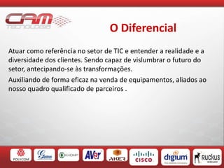 O Diferencial
Atuar como referência no setor de TIC e entender a realidade e a
diversidade dos clientes. Sendo capaz de vislumbrar o futuro do
setor, antecipando-se às transformações.
Auxiliando de forma eficaz na venda de equipamentos, aliados ao
nosso quadro qualificado de parceiros .
 