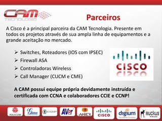 Parceiros
A Cisco é a principal parceira da CAM Tecnologia. Presente em
todos os projetos através de sua ampla linha de equipamentos e a
grande aceitação no mercado.
 Switches, Roteadores (IOS com IPSEC)
 Firewall ASA
 Controladoras Wireless
 Call Manager (CUCM e CME)
A CAM possui equipe própria devidamente instruída e
certificada com CCNA e colaboradores CCIE e CCNP!
 