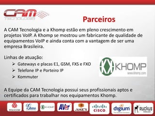 Parceiros
A CAM Tecnologia e a Khomp estão em pleno crescimento em
projetos VoIP. A Khomp se mostrou um fabricante de qualidade de
equipamentos VoIP e ainda conta com a vantagem de ser uma
empresa Brasileira.
Linhas de atuação:
 Gateways e placas E1, GSM, FXS e FXO
 Telefone IP e Porteiro IP
 Kommuter
A Equipe da CAM Tecnologia possui seus profissionais aptos e
certificados para trabalhar nos equipamentos Khomp.
 