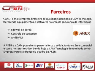 Parceiros
A AKER é mais empresa brasileira de qualidade associada a CAM Tecnologia,
oferecendo equipamentos e softwares na área de segurança da informação
 Firewall de borda
 Controle de conteúdo
 AntiSPAM
A AKER e a CAM possui uma parceria forte e sólida, tanto na área comercial
e como no setor técnico. Sendo hoje a CAM Tecnologia denominada como
Empresa Parceira Bronze no quadro da AKER.
 