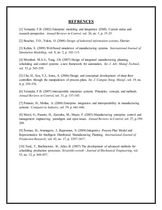 REFRENCES 
[1] Vernadat, F.B. (2002) Enterprise modeling and integration (EMI): Current status and 
research perspective. Annual Reviews in Control, vol. 26, no. 1, p. 15-25. 
[2] Boucher, T.O., Yalcin, O. (2006) Design of industrial information systems, Elsevier. 
[3] Kehris, E. (2009) Web/based simulation of manufacturing systems. International Journal of 
Simulation Modelling, vol. 8, no. 2, p. 102-113. 
[4] Momfard, M.A.S., Yang, J.B. (2007) Design of integrated manufacturing planning, 
scheduling and control systems: a new framework for automation. Int. J. Adv. Manuf. Technol, 
vol. 33, p. 545-559. 
[5] Cho, H., Son, Y.J., Jones, A. (2006) Design and conceptual development of shop-floor 
controllers through the manipulation of process plans. Int. J. Comput. Integ. Manuf., vol. 19, no. 
4, p. 359-376. 
[6] Vernadat, F.B. (2007) Interoperable enterprise systems: Principles, concept, and methods. 
Annual Reviews in Control, vol. 31, p. 137-145. 
[7] Panneto, H., Molina, A. (2008) Enterprise integration and interoperability in manufacturing 
systems: Computer in Industry, vol. 59, p. 641-646. 
[8] Morel, G., Panetto, H., Zaremba, M., Mayer, F. (2003) Manufacturing enterprise control and 
management engineering: paradigms and open issues. Annual Reviews in Control, vol. 27, p.199- 
209. 
[9] Šormaz, D., Arumugam, J., Rajaraman, S. (2004) Integrative Process Plan Model and 
Representation for Intelligent Distributed Manufacturing Planning. International Journal of 
Production Research, vol. 42, no. 17, p. 3397-3417. 
[10] Tasič, T., Buchmeister, B., Ačko, B. (2007) The development of advanced methods for 
scheduling production processes. Strojniški vestnik - Journal of Mechanical Engineering, vol. 
53, no. 12, p. 844-857. 
 