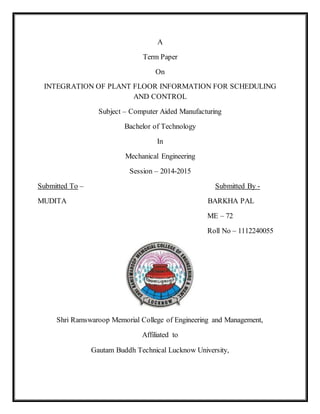 A 
Term Paper 
On 
INTEGRATION OF PLANT FLOOR INFORMATION FOR SCHEDULING 
AND CONTROL 
Subject – Computer Aided Manufacturing 
Bachelor of Technology 
In 
Mechanical Engineering 
Session – 2014-2015 
Submitted To – Submitted By - 
MUDITA BARKHA PAL 
ME – 72 
Roll No – 1112240055 
Shri Ramswaroop Memorial College of Engineering and Management, 
Affiliated to 
Gautam Buddh Technical Lucknow University, 
