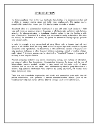 INTRODUCTION 
The term broadband refers to the wide bandwidth characteristics of a transmission medium and 
its ability to transport multiple signals and traffic types simultaneously. The medium can be 
coaxial cable, optical fiber, twisted pair, DSL local telephone networks or wireless. 
Broadband refers to a communication bandwidth of at-least 256 kbit/s. Each channel is 4 MHz 
wide and it uses an extensive range of frequencies to effortlessly relay and receive data between 
networks. In telecommunications, a broadband signaling method is one that handles a wide 
band of frequencies. Broadband is a relative term, understood according to its context. The wider 
(or broader) the bandwidth of a channel, the greater the information-carrying capacity, given the 
same channel quality. 
In radio, for example, a very narrow-band will carry Morse code; a broader band will carry 
speech; a still broader band will carry music without losing the high audio frequencies required 
for realistic sound reproduction. This broad band is often divided into channels or frequency bins 
using passband techniques to allow frequency-division multiplexing, instead of sending a higher-quality 
signal. A television antenna may be described as "broadband" because it is capable of 
receiving a wide range of channels. 
Personal computing facilitated easy access, manipulation, storage, and exchange of information, 
and required reliable data transmission. Communicating documents by images and the use of 
high-resolution graphics terminals provided a more natural and informative mode of human 
interaction than do voice and data alone. Video teleconferencing enhances group interaction at a 
distance. High-definition entertainment video improves the quality of pictures, but requires much 
higher transmission rates. 
These new data transmission requirements may require new transmission means other than the 
present overcrowded radio spectrum. A modern telecommunications network (such as the 
broadband network) must provide all these different services (multi-services) to the user. 
 