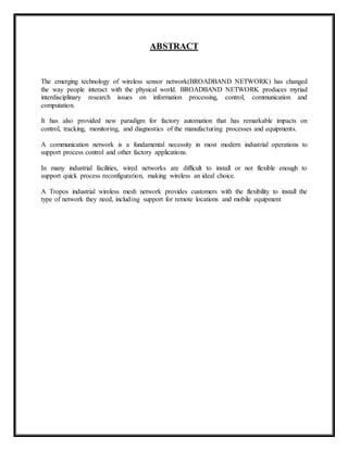 ABSTRACT 
The emerging technology of wireless sensor network(BROADBAND NETWORK) has changed 
the way people interact with the physical world. BROADBAND NETWORK produces myriad 
interdisciplinary research issues on information processing, control, communication and 
computation. 
It has also provided new paradigm for factory automation that has remarkable impacts on 
control, tracking, monitoring, and diagnostics of the manufacturing processes and equipments. 
A communication network is a fundamental necessity in most modern industrial operations to 
support process control and other factory applications. 
In many industrial facilities, wired networks are difficult to install or not flexible enough to 
support quick process reconfiguration, making wireless an ideal choice. 
A Tropos industrial wireless mesh network provides customers with the flexibility to install the 
type of network they need, including support for remote locations and mobile equipment 
 