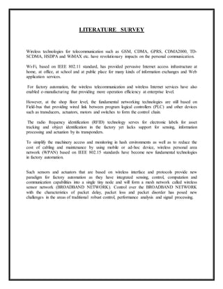 LITERATURE SURVEY 
Wireless technologies for telecommunication such as GSM, CDMA, GPRS, CDMA2000, TD-SCDMA, 
HSDPA and WiMAX etc. have revolutionary impacts on the personal communication. 
Wi-Fi, based on IEEE 802.11 standard, has provided pervasive Internet access infrastructure at 
home, at office, at school and at public place for many kinds of information exchanges and Web 
application services. 
For factory automation, the wireless telecommunication and wireless Internet services have also 
enabled e-manufacturing that providing more operation efficiency at enterprise level. 
However, at the shop floor level, the fundamental networking technologies are still based on 
Field-bus that providing wired link between program logical controllers (PLC) and other devices 
such as transducers, actuators, motors and switches to form the control chain. 
The radio frequency identification (RFID) technology serves for electronic labels for asset 
tracking and object identification in the factory yet lacks support for sensing, information 
processing and actuation by its transponders. 
To simplify the machinery access and monitoring in hash environments as well as to reduce the 
cost of cabling and maintenance by using mobile or ad-hoc device, wireless personal area 
network (WPAN) based on IEEE 802.15 standards have become new fundamental technologies 
in factory automation. 
Such sensors and actuators that are based on wireless interface and protocols provide new 
paradigm for factory automation as they have integrated sensing, control, computation and 
communication capabilities into a single tiny node and will form a mesh network called wireless 
sensor network (BROADBAND NETWORK). Control over the BROADBAND NETWORK 
with the characteristics of packet delay, packet loss and packet disorder has posed new 
challenges in the areas of traditional robust control, performance analysis and signal processing. 
 