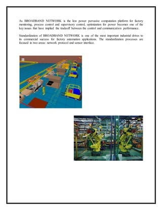 As BROADBAND NETWORK is the low power pervasive computation platform for factory 
monitoring, process control and supervisory control, optimization for power becomes one of the 
key issues that have implied the tradeoff between the control and communication performance. 
Standardization of BROADBAND NETWORK is one of the most important industrial drives to 
its commercial success for factory automation applications. The standardization processes are 
focused in two areas: network protocol and sensor interface. 
 
