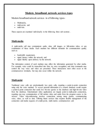 Modern broadband network services types: 
Modern broadband network services in of following types- 
 Multimedia, 
 multi-point, and 
 multi-rate. 
These aspects are examined individually in the following three sub-sections . 
Multi-media 
A multi-media call may communicate audio, data, still images, or full-motion video, or any 
combination of these media. Each medium has different demands for communication quality, 
such as: 
 bandwidth requirement, 
 signal latency within the network, and 
 signal fidelity upon delivery by the network. 
The information content of each medium may affect the information generated by other media. 
For example, voice could be transcribed into data via voice recognition, and data commands may 
control the way voice and video are presented. These interactions most often occur at the 
communication terminals, but may also occur within the network. 
Multi-point 
Traditional voice calls are predominantly two party calls, requiring a point-to-point connection 
using only the voice medium. To access pictorial information in a remote database would require 
a point-to-point connection that sends low bit-rate queries to the database and high bit-rate video 
from the database. Entertainment video applications are largely point-to-multi-point connections, 
requiring one-way communication of full motion video and audio from the program source to the 
viewers. Video teleconferencing involves connections among many parties, communicating 
voice, video, as well as data. Offering future services thus requires flexible management of the 
connection and media requests of a multi-point, multi-media communication call. 
 