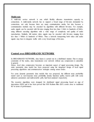 Multi-rate 
A multi-rate service network is one which flexibly allocates transmission capacity to 
connections. A multi-media network has to support a broad range of bit-rates demanded by 
connections, not only because there are many communication media, but also because a 
communication medium may be encoded by algorithms with different bit-rates. For example, 
audio signals can be encoded with bit-rates ranging from less than 1 kbit/s to hundreds of kbit/s, 
using different encoding algorithms with a wide range of complexity and quality of audio 
reproduction. Similarly, full motion video signals may be encoded with bit-rates ranging from 
less than 1 Mbit/s to hundreds of Mbit/s. Thus a network transporting both video and audio 
signals may have to integrate traffic with a very broad range of bit-rates. 
Control over BROADBAND NETWORK 
In BROADBAND NETWORK, data fusion is carried out in a distributed manner. Due to energy 
constraints of the nodes, data transmission over network without any compression is unrealistic 
in general. 
Hence, local data compression becomes an important aspect of signal processing design. The 
static parametric data model has been proposed using the integrated design of local signal 
processing algorithms and communication strategies among sensor nodes. 
For some dynamic parametric data models that was proposed, the different noise probability 
model such as non-Gaussian noise probability density functions (pdfs), known pdfs with some 
unknown parameters and multivariable pdfs, had been analyzed respectively. 
The recursive algorithms were designed for distributed signal processing based on sign of 
innovations (SOI) and it has been proved that SOI Kalman filter (KF) comes close to traditional 
KF in terms of performance. 
 