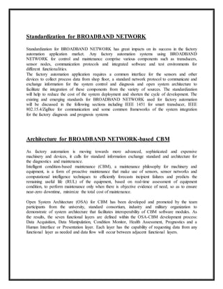 Standardization for BROADBAND NETWORK 
Standardization for BROADBAND NETWORK has great impacts on its success in the factory 
automation application market. Any factory automation systems using BROADBAND 
NETWORK for control and maintenance comprise various components such as transducers, 
sensor nodes, communication protocols and integrated software and test environments for 
different functionalities. 
The factory automation application requires a common interface for the sensors and other 
devices to collect process data from shop floor, a standard network protocol to communicate and 
exchange information for the system control and diagnosis and open system architecture to 
facilitate the integration of these components from the variety of sources. The standardization 
will help to reduce the cost of the system deployment and shorten the cycle of development. The 
existing and emerging standards for BROADBAND NETWORK used for factory automation 
will be discussed in the following sections including IEEE 1451 for smart transducer, IEEE 
802.15.4/ZigBee for communication and some common frameworks of the system integration 
for the factory diagnosis and prognosis systems 
Architecture for BROADBAND NETWORK-based CBM 
As factory automation is moving towards more advanced, sophisticated and expensive 
machinery and devices, it calls for standard information exchange standard and architecture for 
the diagnostics and maintenance. 
Intelligent condition-based maintenance (CBM), a maintenance philosophy for machinery and 
equipment, is a form of proactive maintenance that make use of sensors, sensor networks and 
computational intelligence techniques to efficiently forecasts incipient failures and predicts the 
remaining useful life (RUL) of the equipment, based on real-time assessment of equipment 
condition, to perform maintenance only when there is objective evidence of need, so as to ensure 
near-zero downtime, minimize the total cost of maintenance. 
Open System Architecture (OSA) for CBM has been developed and promoted by the team 
participants from the university, standard consortium, industry and military organization to 
demonstrate of system architecture that facilitates interoperability of CBM software modules. As 
the results, the seven functional layers are defined within the OSA-CBM development process: 
Data Acquisition, Data Manipulation, Condition Monitor, Health Assessment, Prognostics and a 
Human Interface or Presentation layer. Each layer has the capability of requesting data from any 
functional layer as needed and data flow will occur between adjacent functional layers. 
 