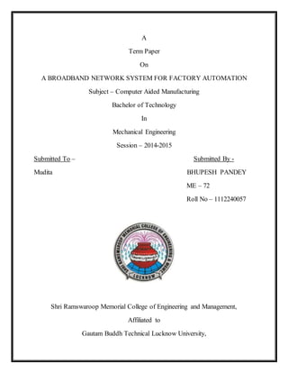 A 
Term Paper 
On 
A BROADBAND NETWORK SYSTEM FOR FACTORY AUTOMATION 
Subject – Computer Aided Manufacturing 
Bachelor of Technology 
In 
Mechanical Engineering 
Session – 2014-2015 
Submitted To – Submitted By - 
Mudita BHUPESH PANDEY 
ME – 72 
Roll No – 1112240057 
Shri Ramswaroop Memorial College of Engineering and Management, 
Affiliated to 
Gautam Buddh Technical Lucknow University, 
 