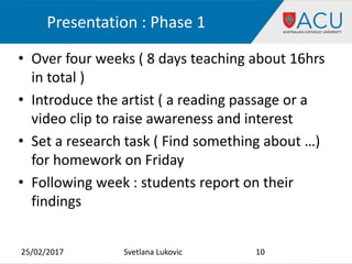 Presentation : Phase 1
25/02/2017 10Svetlana Lukovic
• Over four weeks ( 8 days teaching about 16hrs
in total )
• Introduce the artist ( a reading passage or a
video clip to raise awareness and interest
• Set a research task ( Find something about …)
for homework on Friday
• Following week : students report on their
findings
 