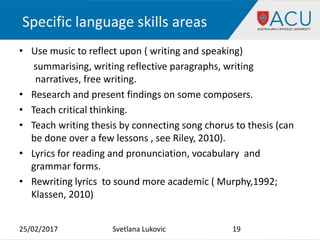 Specific language skills areas
• Use music to reflect upon ( writing and speaking)
summarising, writing reflective paragraphs, writing
narratives, free writing.
• Research and present findings on some composers.
• Teach critical thinking.
• Teach writing thesis by connecting song chorus to thesis (can
be done over a few lessons , see Riley, 2010).
• Lyrics for reading and pronunciation, vocabulary and
grammar forms.
• Rewriting lyrics to sound more academic ( Murphy,1992;
Klassen, 2010)
25/02/2017 19Svetlana Lukovic
 