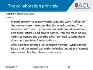 The collaboration principle
Combine, create and share
Step 1
In pairs create/ make new words using the word “reflection”
You can only use the letters that this word contains. The
rules are not to use pronouns, prepositions, abbreviations,
acronyms, articles and proper names. You can make nouns,
verbs, adjectives and adverbs only. You need to write them
down and you have 3 mins to finish.
After you have finished , a team/pair member writes on the
board and the team/ pair with the highest number of correct
words wins. Teachers, have prizes ready.
25/02/2017 26Svetlana Lukovic
 