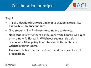 Collaboration principle
Step 2
• In pairs, decide which words belong to academic words list
and write a sentence for each.
• Give students 5 – 7 minutes to complete sentences.
• Next, students write them on the mini white boards, A3 paper
or an empty Padlet wall. Whichever you use, do a class
review, or ask the pairs/ teams to review the sentences
written by other teams.
• The aim is to have correct sentences and the correct use of
prepositions.
25/02/2017 27Svetlana Lukovic
 