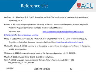 Reference List
Kaufman, J. C., & Beghetto, R. A. (2009). Beyond big and little: The four C model of creativity. Review of General
Psychology, 13, 1-12.
Klassen, M.A ( 2013). Using song to enhance learning in the EAP classroom. Pathways and promises; English for
Academic Purposes Conference. Manitoba: The University of Manitoba
Retrieved from https://umanitoba.ca/student/elc/media/Music-as-an-
Enhancement-for-Second-Language-Learning
Maley, A. (2015). Overview: Creativity – that what, they why and the how. In A. Maley and N. Peachey (Eds).
Creativity in the English language classroom. Retrieved from https://www.teachingenglish.org.uk
Martin, J.R., & Rose, D. (2012). Learning to write, reading to learn: Genre, knowledge and pedagogy in the Sydney
school. Bristol: Equinox.
McMeans, A. (2015). Incorporating social media in the classroom. Education, 135 (3). 289-290.
Murphy, T. (1992). Music & Song. Oxford: Oxford University Press.
Patel, A. (2003). Language, music, syntax and the brain. Nature Neuroscience, 6 (7), 674-681.
http://dx.doi.org/10.1038/nn1082
25/02/2017 32Svetlana Lukovic
 