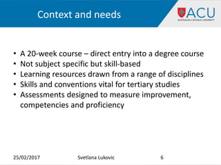 Context and needs
25/02/2017 6Svetlana Lukovic
• A 20-week course – direct entry into a degree course
• Not subject specific but skill-based
• Learning resources drawn from a range of disciplines
• Skills and conventions vital for tertiary studies
• Assessments designed to measure improvement,
competencies and proficiency
 