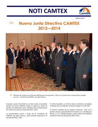 NOTI CAMTEX
                                                                                                            Febrero 2012


                   Nueva Junta Directiva CAMTEX
                           2012—2014




           Miembros de la Nueva Junta Directiva CAMTEX para el período 2012—2014, en el momento de la Juramentación presidida
           por el Ex — Presidente de CAMTEX, Ing. Edwin Zamora.



El pasado jueves 16 de Febrero, se llevó a cabo la Asamblea         En dicha Asamblea, se informó sobre las distintas actividades
General de Socios CAMTEX, donde se eligió por medio de              realizadas por los múltiples comités de trabajo en el año 2011.
planilla, a los diecisiete nuevos miembros de la Junta Directiva
de nuestra Gremial para el período 2012—2014.                       El Informe completo de los Estados Financieros 2011 de la
                                                                    gremial, estuvo a cargo del Director Tesorero, Lic. José Mauricio
La juramentación estuvo a cargo del Ex Presidente de                Roque, y el Lic. Alfredo Delgado, auditor externo de CAMTEX,
CAMTEX, Ing. Edwin Zamora , quien presidió la gremial en el         presentó el informe del Ejercicio 2010—2011.
período del 2010—2011.
 