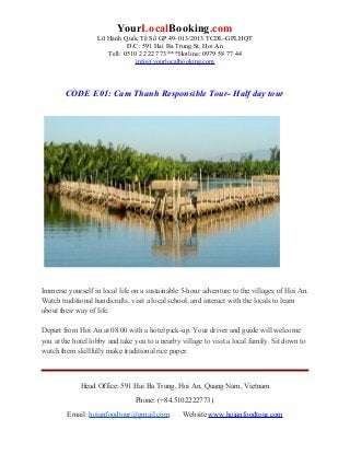 YourLocalBooking.com
Lữ Hành Quốc Tế Số GP 49-013/2013 TCDL-GPLHQT
Đ/C: 591 Hai Ba Trung St, Hoi An
Tell: 0510 2 222 773 ***Hotline: 0979 58 77 44
info@yourlocalbooking.com
CODE E01: Cam Thanh Responsible Tour- Half day tour
Immerse yourself in local life on a sustainable 5-hour adventure to the villages of Hoi An.
Watch traditional handicrafts, visit a local school, and interact with the locals to learn
about their way of life.
Depart from Hoi An at 08:00 with a hotel pick-up. Your driver and guide will welcome
you at the hotel lobby and take you to a nearby village to visit a local family. Sit down to
watch them skillfully make traditional rice paper.
Head Office: 591 Hai Ba Trung, Hoi An, Quang Nam, Vietnam
Phone: (+84.5102222773)
Email: hoianfoodtour@gmail.com. Website www.hoianfoodtour.com
 