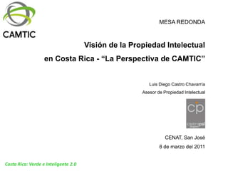 MESA REDONDA Visión de la Propiedad Intelectual  en Costa Rica - “La Perspectiva de CAMTIC” Luis Diego Castro Chavarría Asesor de Propiedad Intelectual CENAT, San José 8 de marzo del 2011 