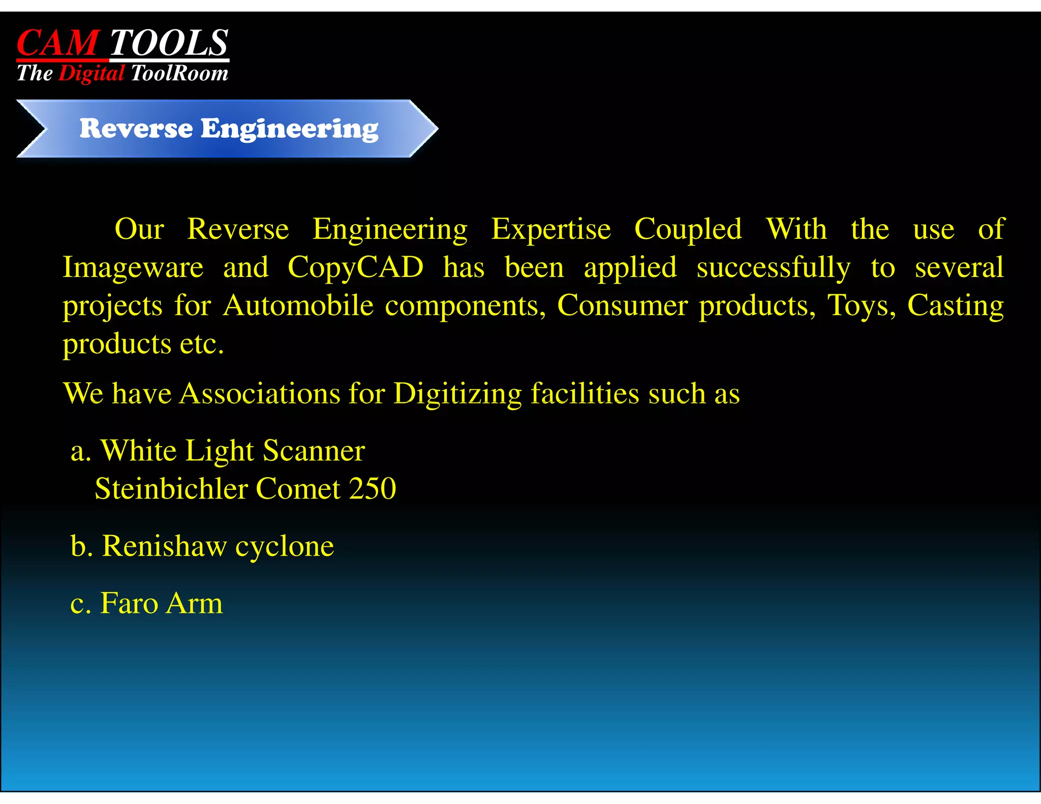 CAM TOOLS
The Digital ToolRoom

     Reverse Engineering


        Our Reverse Engineering Expertise Coupled With the use of
    Imageware and CopyCAD has been applied successfully to several
    projects for Automobile components, Consumer products, Toys, Casting
    products etc.
    We have Associations for Digitizing facilities such as
     a. White Light Scanner
       Steinbichler Comet 250
     b. Renishaw cyclone
     c. Faro Arm
 